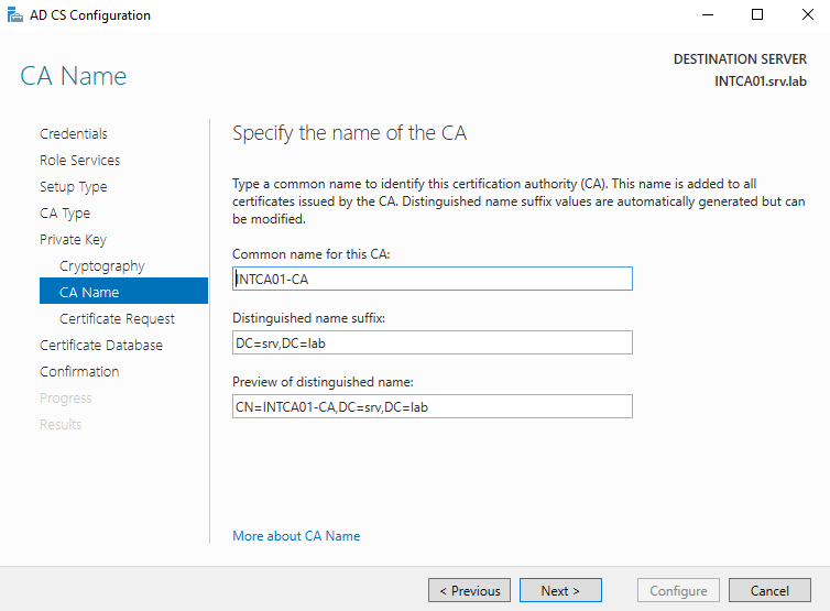 AD CS Configuration 
CA Name 
Credentials 
Role Services 
Setup Type 
CA Type 
Private Key 
Cryptography 
CA Name 
Certificate Request 
Certificate Detebese 
Confirmation 
DESTINATION SERVER 
INTCA01srv.lab 
Specify the name of the CA 
Type a common name to identify this certification authority (CA). This name is added to all 
certificates issued by the CA. Distinguished name suffix values are automatically generated but can 
be modified. 
Common name for this CA: 
INTCAOI-CA 
Distinguished name suffix: 
DC-sr., DC-lab 
Preview of distinguished name: 
More about CA Name 
Configure 
Cancel 