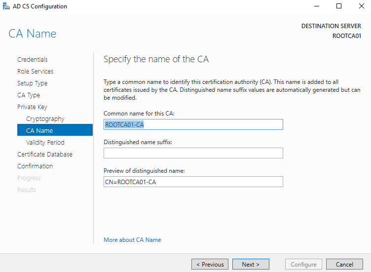 AD CS Configuration 
CA Name 
Credentials 
Role Services 
Setup Type 
CA Type 
Private Key 
Crwptogrephw 
CA Name 
Validity Period 
Certificate Detebese 
Confirmation 
DESTINATION SERVER 
Specify the name of the CA 
Type a common name to identify this certification authority (CA). This name is added to all 
certificates issued by the CA. Distinguished name suffix values are automatically generated but can 
be modified. 
Common name for this CA: 
Distinguished name suffix: 
Preview of distinguished name: 
CN=ROOTCAOI CA 
More about CA Name 
Configure 
Cancel 