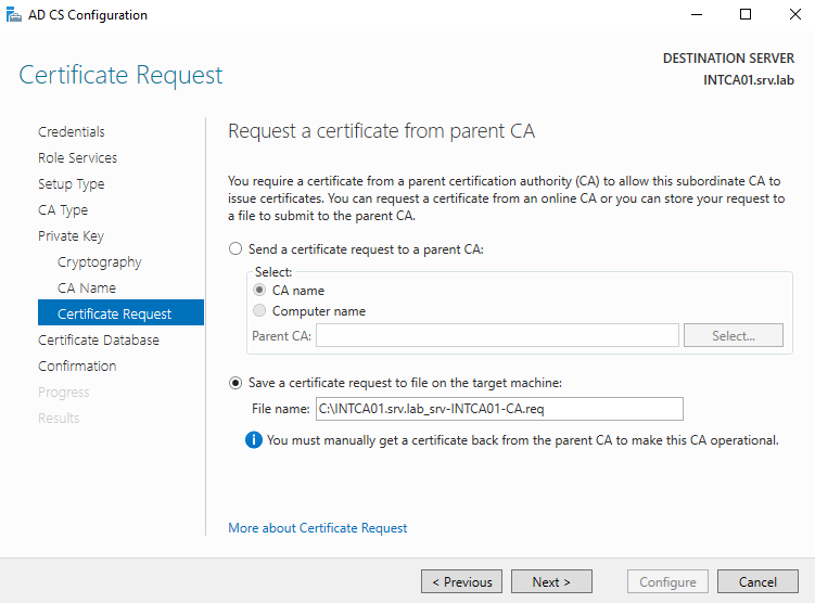 AD CS Configuration 
Certificate Request 
Credentials 
Role Services 
Setup Type 
CA Type 
Private Key 
Cryptography 
CA Name 
Certificate Request 
Certificate Database 
Confirmation 
DESTINATION SERVER 
INTCA01srv.lab 
Request a certificate from parent CA 
You require a certificate from a parent certification authority (CA) to allow this subordinate CA to 
issue certificates. You can request a certificate from an online CA or you can store your request to 
a file to submit to the parent CA. 
C) Send a certificate request to a parent CA: 
Select: 
@ CA name 
O 
Computer name 
Parent CA: 
@ Save a certificate request to file on the target machine: 
File name: CNNTCA01srv.lab_srv-lNTCA01-CA.req 
Select.. 
O You must manually get a certificate back from the parent CA to make this CA operational. 
More about Certificate Request 
Configure 
Cancel 