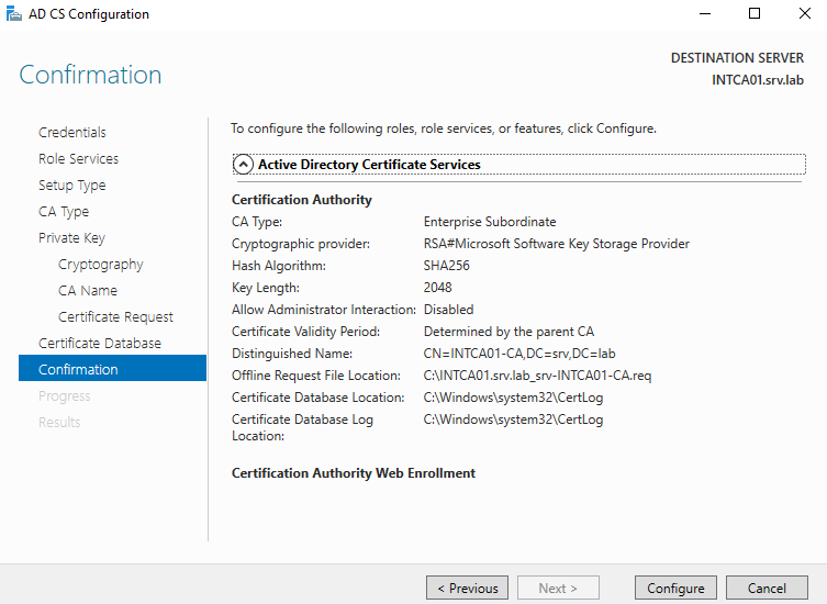 AD CS Configuration 
Confirmation 
Credentials 
Role Services 
Setup Type 
CA Type 
Private Key 
Cryptography 
CA Name 
Certificate Reguest 
Certificete Database 
Confirmation 
DESTINATION SERVER 
INTCA01srv.lab 
To configure the following roles, mle services, or features, click Configure. 
@Active Directory Certificate Services 
Certification Authority 
CA Type: 
Cryptographic provider: 
Hash Algorithm: 
Key Length: 
Enterprise Su bordinate 
RSA#Microsoft Software Key Storage Provider 
SHA256 
Allow Administrator Interaction: Disabled 
Certificate Validity Period: 
Distinguished Name: 
Offline Request File Location: 
Certificate Database Location: 
Certificate Database Log 
Location: 
Determined by the parent CA 
CNINTCA01ßN.lab_srv-lNTCA01-CA.req 
C: rtLog 
C rtLog 
Certification Authority Web Enrollment 
< Previous 
Next 