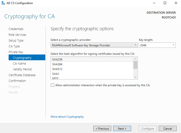 AD CS Configuration 
Cryptography for CA 
Credentials 
Role Services 
Setup Type 
CA Type 
Private Key 
Cryptography 
CA Name 
Validity Period 
Certificate Detebese 
Confirmation 
FesL'ts 
Specify the cryptographic options 
Select a cryptographic provider: 
RSA#Microsoft Software Key Storage Provider 
DESTINATION SERVER 
Key length: 
Select the hash algorithm for signing certificates issued by this CA: 
SHA256 
SHA3U 
SHA512 
SHAI 
Allow administrator interaction when the private key is accessed by the CA. 
More about Cryptography 
Configure 
Cancel 
