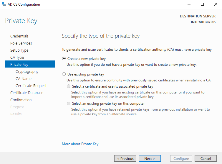 AD CS Configuration 
Private Key 
Credentials 
Role Services 
Setup Type 
ca Type 
Private Key 
Cryptography 
CA Name 
Certificate Reguest 
Certificate Detebese 
Confirmation 
DESTINATION SERVER 
INTCA01srv.lab 
Specify the type of the private key 
To generate and issue certificates to clients, a certification authority (CA) must have a private key. 
@ Create a new private key 
use this option if you do not have a private key or want to create a new private key. 
O use existing private key 
use this option to ensure continuity with previously issued certificates when reinstalling a CA. 
O 
Select a certificate and use its associated private key 
Select this option if you have an existing certificate on this computer or if you want to 
import a certificate and use its associated private key. 
O 
Select an existing private key on this computer 
Select this option if you have retained private keys from a previous installation or want to 
use a private key from an alternate source. 
More about Private Key 
Configure 
Cancel 
