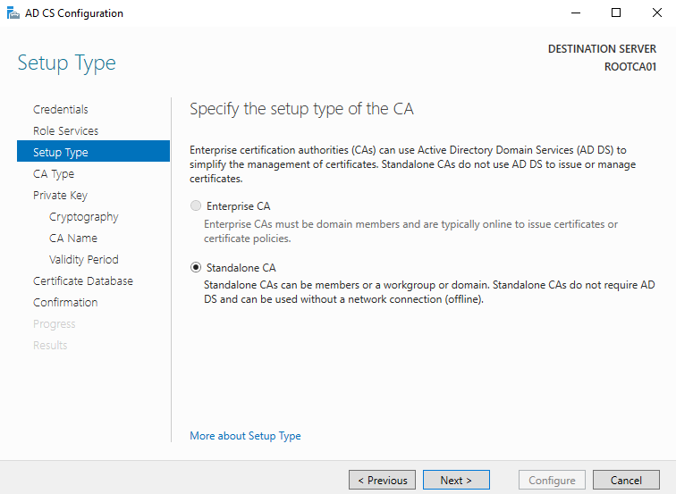 AD CS Configuration 
Setup Type 
Credentials 
Role Services 
Setup Type 
CA Type 
Private Key 
Cryptography 
CA Name 
Validity Period 
Certificate Detebese 
Confirmation 
DESTINATION SERVER 
Specify the setup type of the CA 
Enterprise certification authorities (CAE) can use Active Directory Domain Sevices (AD DS) to 
simpli%' the management of certificates. Standalone CAS do not use AD DS to issue or manage 
certificates. 
O 
Enterprise CA 
Enterprise CAS must be domain members and are typically online to issue certificates or 
certificate policies. 
@ Standalone CA 
Standalone CAS can be members or a workgroup or domain. Standalone CAS do not require AD 
DS and can be used without a network connection (offline). 
More about Setup Type 
Configure 
Cancel 