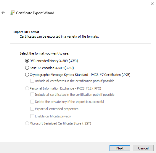 Certificate Export Wizard 
Certficates can be exported in a variety of file formats. 
Select the format you want to use: 
@DER encoded binary X. 509 CER) 
O aase-64 encoded X. 509 (.CER) 
C) Cryptographic Message Syntax Standard -PKCS Certficates (.P7B) 
Include all certificates in the certfcaton path if possible 
O 
Personal Informaton Exchange - PKCS (.PFX) 
Include all certificates in the certfcaton path if possible 
Delete the private key if the export is 
Export all extended proper tes 
Enable certificate privacy 
O 
Microsoft Serialized Certificate Store (I SST) 
Cancel 