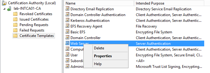 Machine generated alternative text:
Certification Authority (Local) 
lab-INTCAOI CA 
Revoked Certificates 
Issued Certificates 
Pending Requests 
Failed Requests 
Certificate Templates 
Name 
Directory Email Replication 
Domain Controller Authentication 
Kerberos Authentication 
EFS Recovery Agent 
Basic EFS 
Domain Controller 
'Neb Ser:- 
Comp 
Admiri 
Delete 
P rope rties 
Help 
Intended Purpose 
Directory Service Email Replication 
Client Authentication, Server Authentic... 
Client Authentication, Server Authentic... 
File Recovery 
Encrypting File System 
Client Authentication, Server Authentic... 
Ser.;er Authenticaticn 
Client Authentication, Server Authentic... 
Encrypting File System, Secure Email, Cl... 
Microsoft Trust List Signing, Encrypting.. 