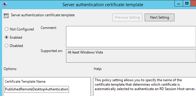 Machine generated alternative text:
Server authentication certificate template 
Server authentication certificate template 
Comment: 
C) Not Configured 
Previous Setting 
Next Setting 
@ Enabled 
O 
Disabled 
Options: 
Supported on: 
At least Windows Vista 
Help: 
Certificate Template Name 
PublishedRemoteDesktopAuthentication 
This policy setting allows you to specify the name of the 
certificate template that determines which certificate is 
automatically selected to authenticate an RD Session Host server. 